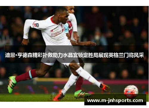 迪恩·亨德森精彩扑救助力水晶宫锁定胜局展现英格兰门将风采 迪恩·亨德森精彩扑救助力水晶宫锁定胜局展现英格兰门将风采