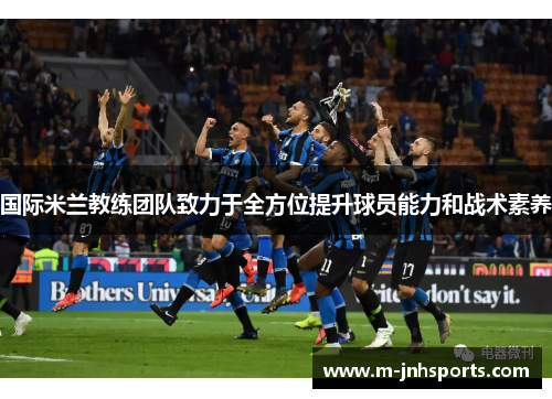 国际米兰教练团队致力于全方位提升球员能力和战术素养