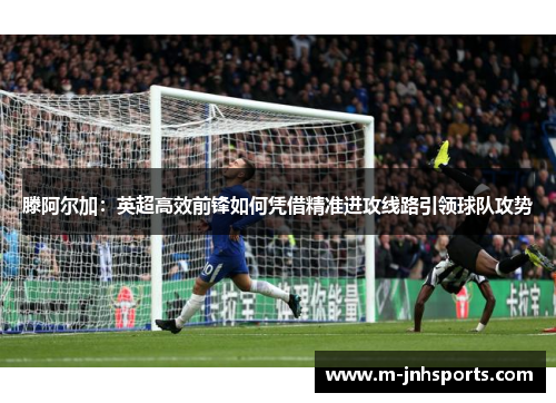 滕阿尔加：英超高效前锋如何凭借精准进攻线路引领球队攻势