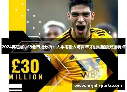 2024英超赛季转会市场分析：大手笔投入与青年才俊崛起的双重特点