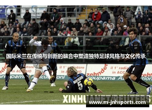国际米兰在传统与创新的融合中塑造独特足球风格与文化传承