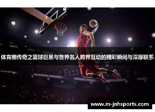 体育圈传奇之篮球巨星与各界名人跨界互动的精彩瞬间与深厚联系