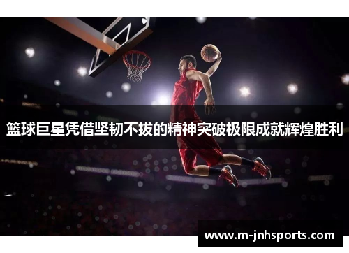 篮球巨星凭借坚韧不拔的精神突破极限成就辉煌胜利