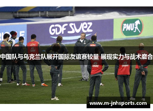 中国队与乌克兰队展开国际友谊赛较量 展现实力与战术磨合