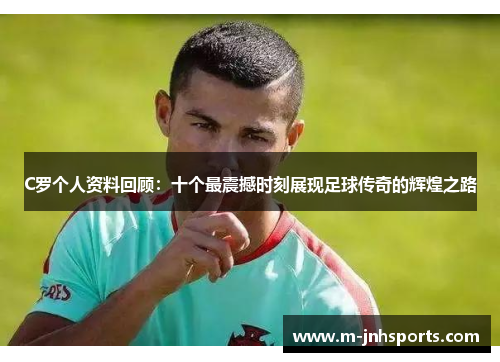 C罗个人资料回顾：十个最震撼时刻展现足球传奇的辉煌之路