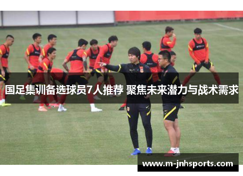 国足集训备选球员7人推荐 聚焦未来潜力与战术需求