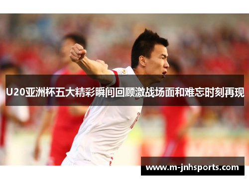 U20亚洲杯五大精彩瞬间回顾激战场面和难忘时刻再现