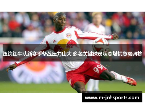 纽约红牛队新赛季备战压力山大 多名关键球员状态堪忧急需调整