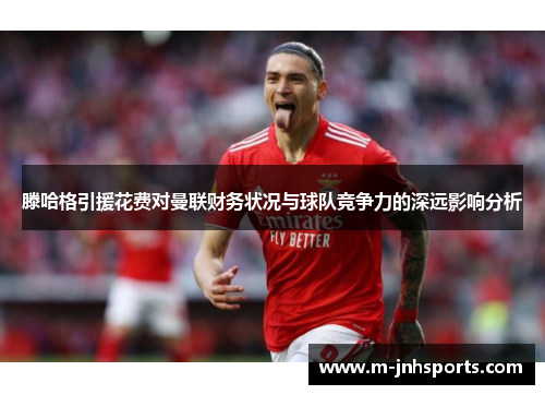 滕哈格引援花费对曼联财务状况与球队竞争力的深远影响分析