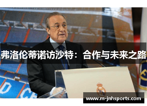 弗洛伦蒂诺访沙特:合作与未来之路 弗洛伦蒂诺访沙特:合作与未来之路