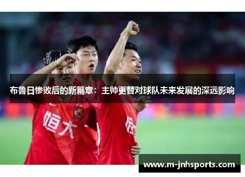 布鲁日惨败后的新篇章：主帅更替对球队未来发展的深远影响