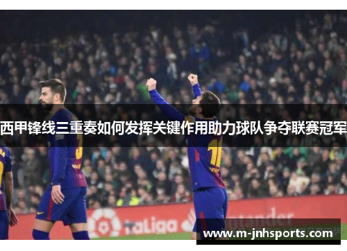 西甲锋线三重奏如何发挥关键作用助力球队争夺联赛冠军