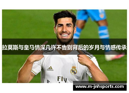 拉莫斯与皇马情深几许不告别背后的岁月与情感传承