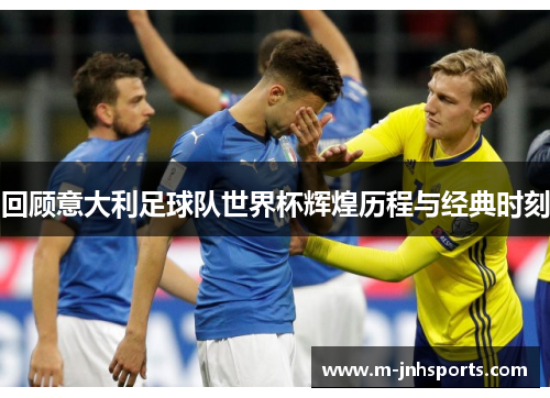 回顾意大利足球队世界杯辉煌历程与经典时刻