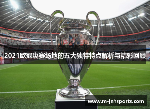 2021欧冠决赛场地的五大独特特点解析与精彩回顾