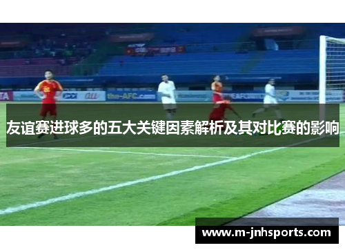 友谊赛进球多的五大关键因素解析及其对比赛的影响