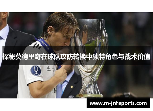探秘莫德里奇在球队攻防转换中独特角色与战术价值