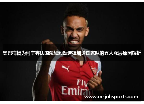 奥巴梅扬为何宁弃法国荣耀毅然选择加蓬国家队的五大深层原因解析