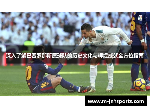 深入了解巴塞罗那所属球队的历史文化与辉煌成就全方位指南